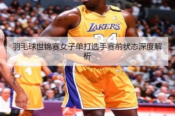羽毛球世锦赛女子单打选手赛前状态深度解析